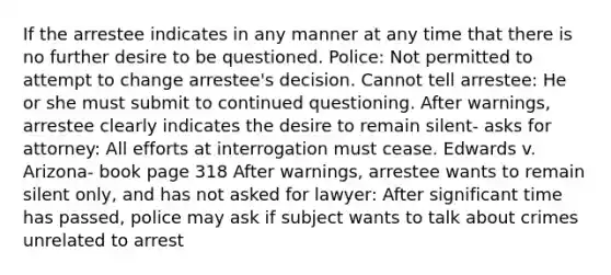 If the arrestee indicates in any manner at any time that there is no further desire to be questioned. Police: Not permitted to attempt to change arrestee's decision. Cannot tell arrestee: He or she must submit to continued questioning. After warnings, arrestee clearly indicates the desire to remain silent- asks for attorney: All efforts at interrogation must cease. Edwards v. Arizona- book page 318 After warnings, arrestee wants to remain silent only, and has not asked for lawyer: After significant time has passed, police may ask if subject wants to talk about crimes unrelated to arrest