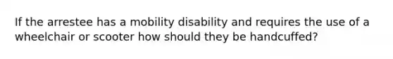 If the arrestee has a mobility disability and requires the use of a wheelchair or scooter how should they be handcuffed?