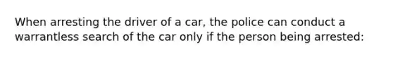 When arresting the driver of a car, the police can conduct a warrantless search of the car only if the person being arrested: