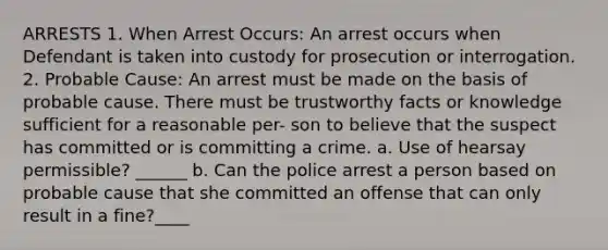 ARRESTS 1. When Arrest Occurs: An arrest occurs when Defendant is taken into custody for prosecution or interrogation. 2. Probable Cause: An arrest must be made on the basis of probable cause. There must be trustworthy facts or knowledge sufficient for a reasonable per- son to believe that the suspect has committed or is committing a crime. a. Use of hearsay permissible? ______ b. Can the police arrest a person based on probable cause that she committed an offense that can only result in a fine?____