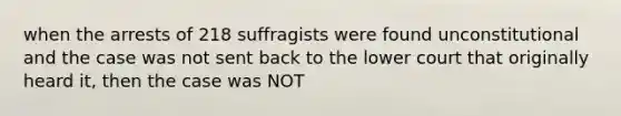 when the arrests of 218 suffragists were found unconstitutional and the case was not sent back to the lower court that originally heard it, then the case was NOT