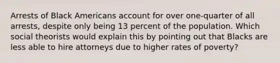 Arrests of Black Americans account for over one-quarter of all arrests, despite only being 13 percent of the population. Which social theorists would explain this by pointing out that Blacks are less able to hire attorneys due to higher rates of poverty?