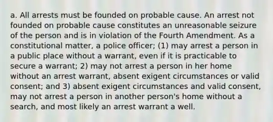 a. All arrests must be founded on probable cause. An arrest not founded on probable cause constitutes an unreasonable seizure of the person and is in violation of the Fourth Amendment. As a constitutional matter, a police officer; (1) may arrest a person in a public place without a warrant, even if it is practicable to secure a warrant; 2) may not arrest a person in her home without an arrest warrant, absent exigent circumstances or valid consent; and 3) absent exigent circumstances and valid consent, may not arrest a person in another person's home without a search, and most likely an arrest warrant a well.