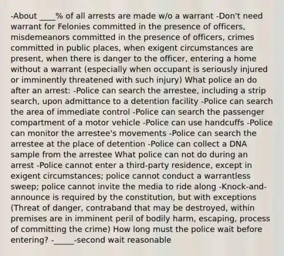 -About ____% of all arrests are made w/o a warrant -Don't need warrant for Felonies committed in the presence of officers, misdemeanors committed in the presence of officers, crimes committed in public places, when exigent circumstances are present, when there is danger to the officer, entering a home without a warrant (especially when occupant is seriously injured or imminently threatened with such injury) What police an do after an arrest: -Police can search the arrestee, including a strip search, upon admittance to a detention facility -Police can search the area of immediate control -Police can search the passenger compartment of a motor vehicle -Police can use handcuffs -Police can monitor the arrestee's movements -Police can search the arrestee at the place of detention -Police can collect a DNA sample from the arrestee What police can not do during an arrest -Police cannot enter a third-party residence, except in exigent circumstances; police cannot conduct a warrantless sweep; police cannot invite the media to ride along -Knock-and-announce is required by the constitution, but with exceptions (Threat of danger, contraband that may be destroyed, within premises are in imminent peril of bodily harm, escaping, process of committing the crime) How long must the police wait before entering? -_____-second wait reasonable