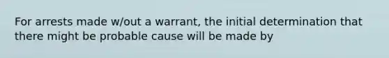 For arrests made w/out a warrant, the initial determination that there might be probable cause will be made by