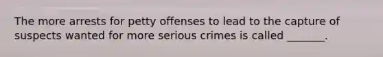 The more arrests for petty offenses to lead to the capture of suspects wanted for more serious crimes is called _______.