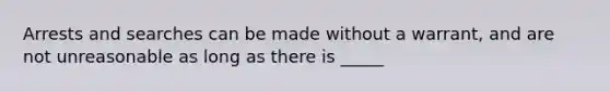 Arrests and searches can be made without a warrant, and are not unreasonable as long as there is _____