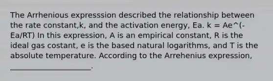 The Arrhenious expresssion described the relationship between the rate constant,k, and the activation energy, Ea. k = Ae^(-Ea/RT) In this expression, A is an empirical constant, R is the ideal gas costant, e is the based <a href='https://www.questionai.com/knowledge/kOe6aTjozo-natural-logarithm' class='anchor-knowledge'>natural logarithm</a>s, and T is the absolute temperature. According to the Arrehenius expression, _____________________.