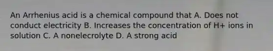 An Arrhenius acid is a chemical compound that A. Does not conduct electricity B. Increases the concentration of H+ ions in solution C. A nonelecrolyte D. A strong acid