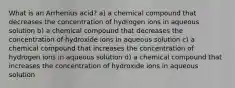 What is an Arrhenius acid? a) a chemical compound that decreases the concentration of hydrogen ions in aqueous solution b) a chemical compound that decreases the concentration of hydroxide ions in aqueous solution c) a chemical compound that increases the concentration of hydrogen ions in aqueous solution d) a chemical compound that increases the concentration of hydroxide ions in aqueous solution