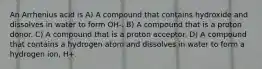 An Arrhenius acid is A) A compound that contains hydroxide and dissolves in water to form OH-. B) A compound that is a proton donor. C) A compound that is a proton acceptor. D) A compound that contains a hydrogen atom and dissolves in water to form a hydrogen ion, H+.