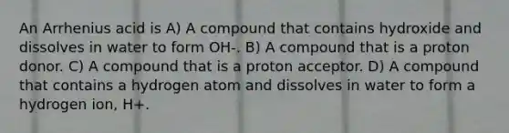 An Arrhenius acid is A) A compound that contains hydroxide and dissolves in water to form OH-. B) A compound that is a proton donor. C) A compound that is a proton acceptor. D) A compound that contains a hydrogen atom and dissolves in water to form a hydrogen ion, H+.