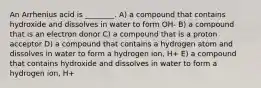 An Arrhenius acid is ________. A) a compound that contains hydroxide and dissolves in water to form OH- B) a compound that is an electron donor C) a compound that is a proton acceptor D) a compound that contains a hydrogen atom and dissolves in water to form a hydrogen ion, H+ E) a compound that contains hydroxide and dissolves in water to form a hydrogen ion, H+