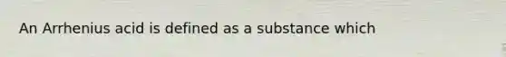 An Arrhenius acid is defined as a substance which