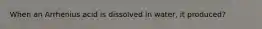 When an Arrhenius acid is dissolved in water, it produced?