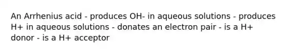 An Arrhenius acid - produces OH- in aqueous solutions - produces H+ in aqueous solutions - donates an electron pair - is a H+ donor - is a H+ acceptor