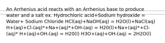 An Arrhenius acid reacts with an Arrhenius base to produce water and a salt ex. Hydrochloric acid+Sodium hydroxide = Water+ Sodium Chloride HCl(aq)+NaOH(aq) = H2O(l)+NaCl(aq) H+(aq)+Cl-(aq)*+Na+(aq)*+OH-(aq) = H20(l)+Na+(aq)*+Cl-(aq)* H+(aq)+OH-(aq) = H20(l) H3O+(aq)+OH-(aq) = 2H2O(l)