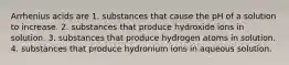 Arrhenius acids are 1. substances that cause the pH of a solution to increase. 2. substances that produce hydroxide ions in solution. 3. substances that produce hydrogen atoms in solution. 4. substances that produce hydronium ions in aqueous solution.