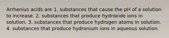 Arrhenius acids are 1. substances that cause the pH of a solution to increase. 2. substances that produce hydroxide ions in solution. 3. substances that produce hydrogen atoms in solution. 4. substances that produce hydronium ions in aqueous solution.