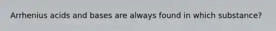 Arrhenius <a href='https://www.questionai.com/knowledge/kvCSAshSAf-acids-and-bases' class='anchor-knowledge'>acids and bases</a> are always found in which substance?