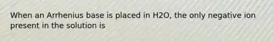When an Arrhenius base is placed in H2O, the only negative ion present in the solution is