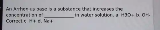 An Arrhenius base is a substance that increases the concentration of _____________ in water solution. a. H3O+ b. OH- Correct c. H+ d. Na+