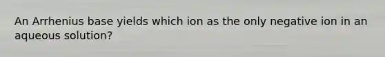 An Arrhenius base yields which ion as the only negative ion in an aqueous solution?