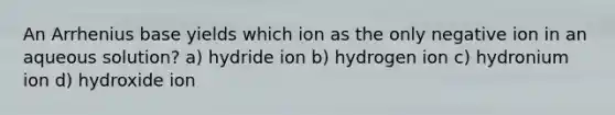 An Arrhenius base yields which ion as the only negative ion in an aqueous solution? a) hydride ion b) hydrogen ion c) hydronium ion d) hydroxide ion