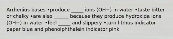 Arrhenius bases •produce _____ ions (OH−) in water •taste bitter or chalky •are also ______ because they produce hydroxide ions (OH−) in water •feel _____ and slippery •turn litmus indicator paper blue and phenolphthalein indicator pink