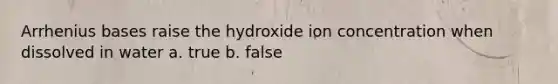 Arrhenius bases raise the hydroxide ion concentration when dissolved in water a. true b. false