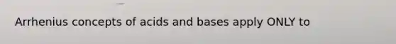 Arrhenius concepts of acids and bases apply ONLY to