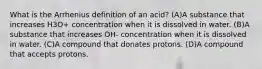 What is the Arrhenius definition of an acid? (A)A substance that increases H3O+ concentration when it is dissolved in water. (B)A substance that increases OH- concentration when it is dissolved in water. (C)A compound that donates protons. (D)A compound that accepts protons.