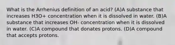 What is the Arrhenius definition of an acid? (A)A substance that increases H3O+ concentration when it is dissolved in water. (B)A substance that increases OH- concentration when it is dissolved in water. (C)A compound that donates protons. (D)A compound that accepts protons.