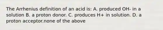 The Arrhenius definition of an acid is: A. produced OH- in a solution B. a proton donor. C. produces H+ in solution. D. a proton acceptor.none of the above