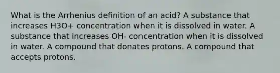 What is the Arrhenius definition of an acid? A substance that increases H3O+ concentration when it is dissolved in water. A substance that increases OH- concentration when it is dissolved in water. A compound that donates protons. A compound that accepts protons.