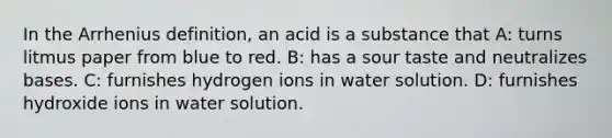 In the Arrhenius definition, an acid is a substance that A: turns litmus paper from blue to red. B: has a sour taste and neutralizes bases. C: furnishes hydrogen ions in water solution. D: furnishes hydroxide ions in water solution.