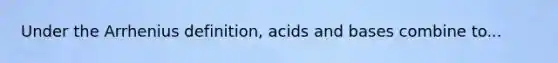 Under the Arrhenius definition, acids and bases combine to...