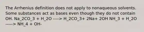 The Arrhenius definition does not apply to nonaqueous solvents. Some substances act as bases even though they do not contain OH. Na_2CO_3 + H_2O ----> H_2CO_3+ 2Na+ 2OH NH_3 + H_2O -----> NH_4 + OH-