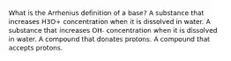 What is the Arrhenius definition of a base? A substance that increases H3O+ concentration when it is dissolved in water. A substance that increases OH- concentration when it is dissolved in water. A compound that donates protons. A compound that accepts protons.