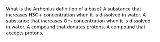 What is the Arrhenius definition of a base? A substance that increases H3O+ concentration when it is dissolved in water. A substance that increases OH- concentration when it is dissolved in water. A compound that donates protons. A compound that accepts protons.