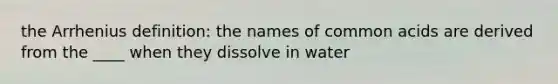 the Arrhenius definition: the names of common acids are derived from the ____ when they dissolve in water