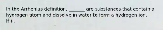 In the Arrhenius definition, _______ are substances that contain a hydrogen atom and dissolve in water to form a hydrogen ion, H+.