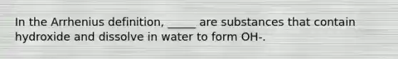 In the Arrhenius definition, _____ are substances that contain hydroxide and dissolve in water to form OH-.