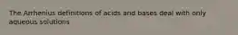 The Arrhenius definitions of acids and bases deal with only aqueous solutions