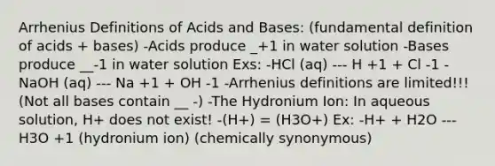 Arrhenius Definitions of Acids and Bases: (fundamental definition of acids + bases) -Acids produce _+1 in water solution -Bases produce __-1 in water solution Exs: -HCl (aq) --- H +1 + Cl -1 -NaOH (aq) --- Na +1 + OH -1 -Arrhenius definitions are limited!!! (Not all bases contain __ -) -The Hydronium Ion: In aqueous solution, H+ does not exist! -(H+) = (H3O+) Ex: -H+ + H2O --- H3O +1 (hydronium ion) (chemically synonymous)