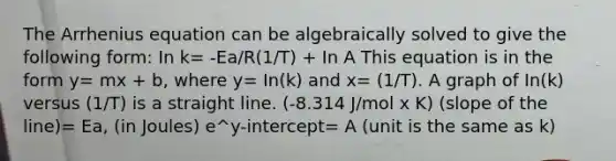 The Arrhenius equation can be algebraically solved to give the following form: In k= -Ea/R(1/T) + In A This equation is in the form y= mx + b, where y= In(k) and x= (1/T). A graph of In(k) versus (1/T) is a straight line. (-8.314 J/mol x K) (slope of the line)= Ea, (in Joules) e^y-intercept= A (unit is the same as k)