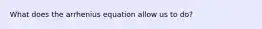 What does the arrhenius equation allow us to do?