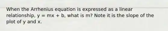 When the <a href='https://www.questionai.com/knowledge/kHiALhGEHz-arrhenius-equation' class='anchor-knowledge'>arrhenius equation</a> is expressed as a linear relationship, y = mx + b, what is m? Note it is the slope of the plot of y and x.
