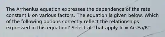 The Arrhenius equation expresses the dependence of the rate constant k on various factors. The equation is given below. Which of the following options correctly reflect the relationships expressed in this equation? Select all that apply. k = Ae-Ea/RT