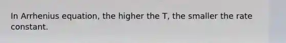 In Arrhenius equation, the higher the T, the smaller the rate constant.